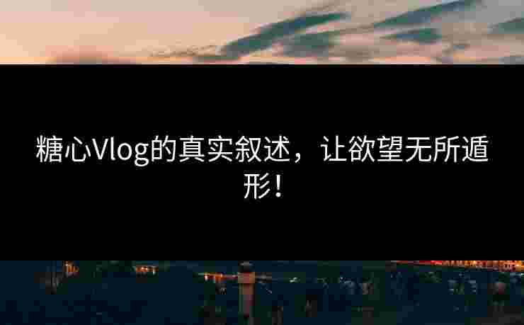 糖心Vlog的真实叙述，让欲望无所遁形！