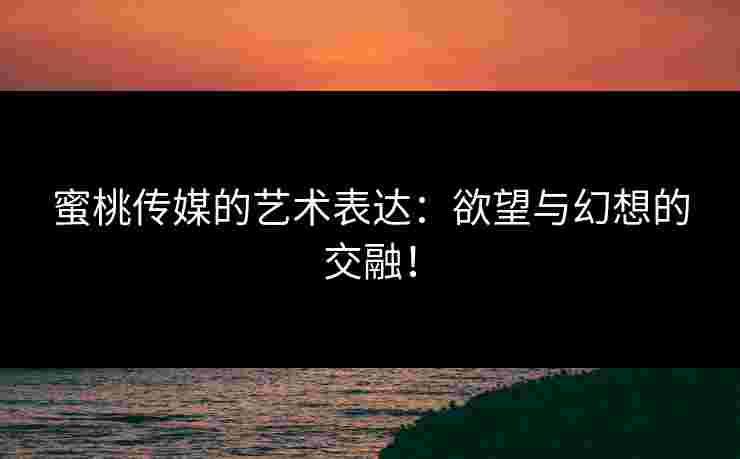 蜜桃传媒的艺术表达：欲望与幻想的交融！