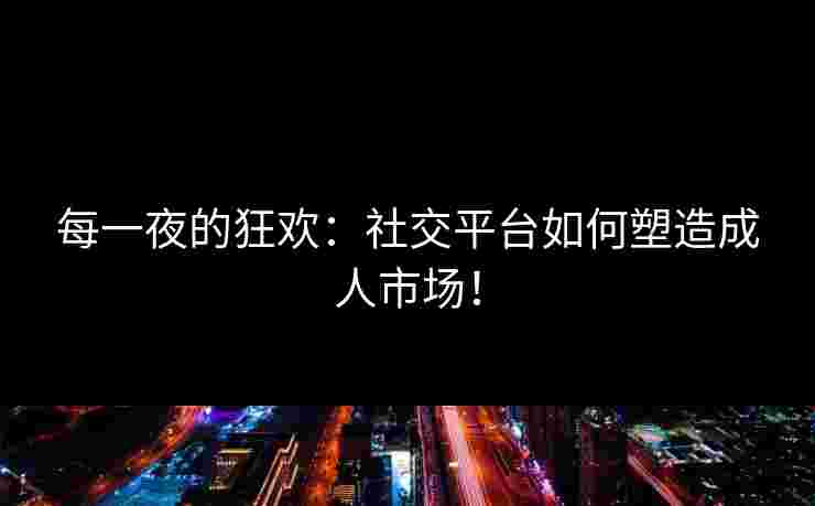 每一夜的狂欢：社交平台如何塑造成人市场！