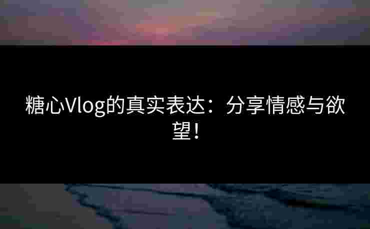 糖心Vlog的真实表达：分享情感与欲望！