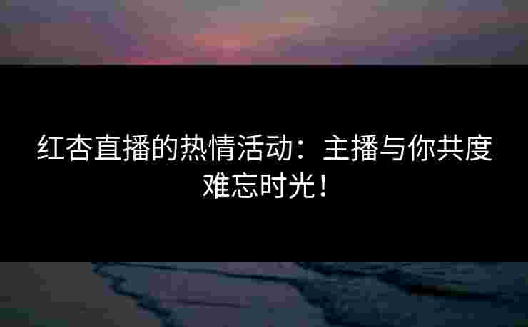 红杏直播的热情活动：主播与你共度难忘时光！