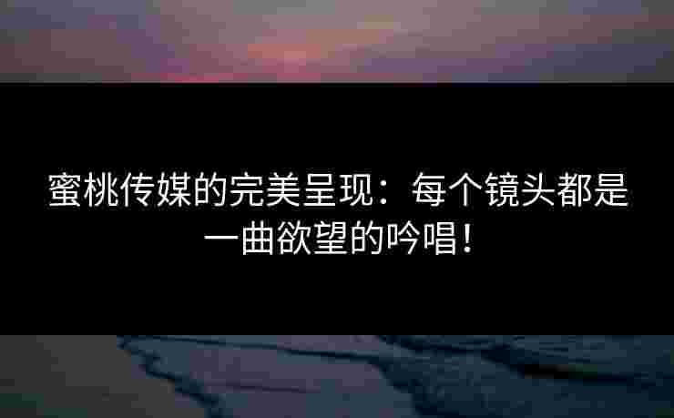 蜜桃传媒的完美呈现：每个镜头都是一曲欲望的吟唱！