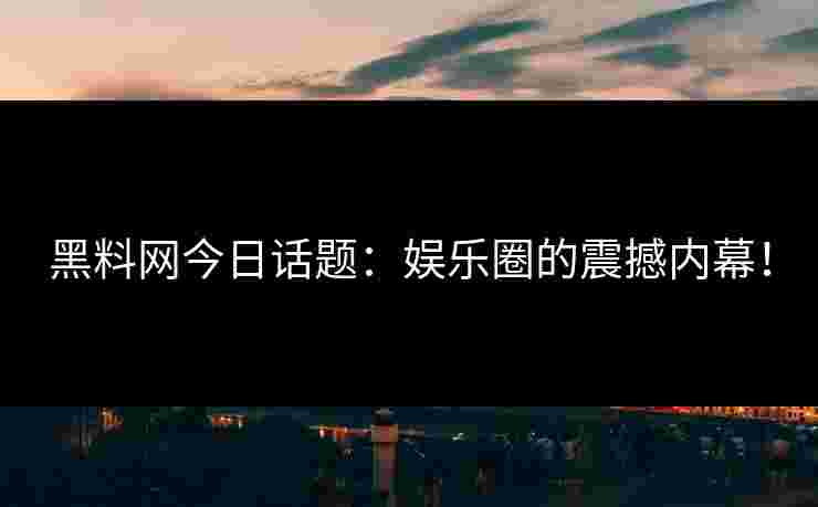 黑料网今日话题：娱乐圈的震撼内幕！