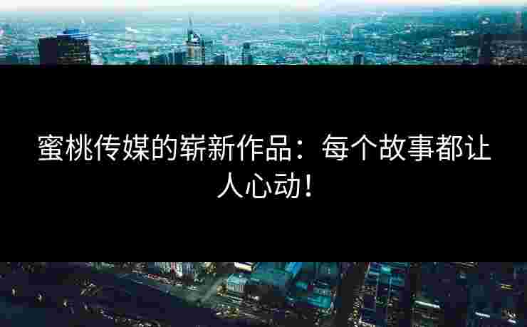 蜜桃传媒的崭新作品：每个故事都让人心动！