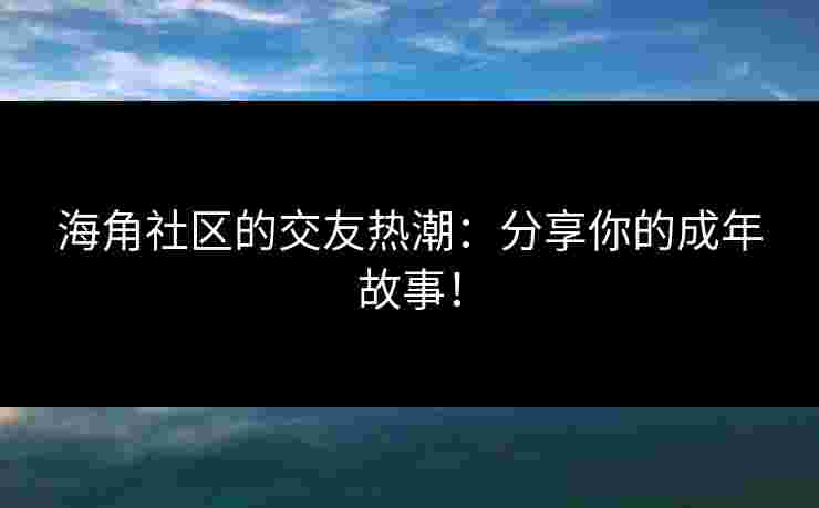海角社区的交友热潮：分享你的成年故事！