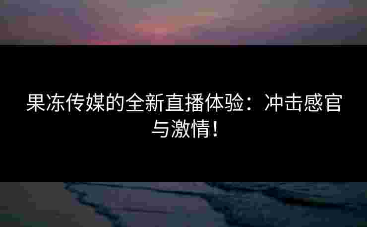 果冻传媒的全新直播体验：冲击感官与激情！