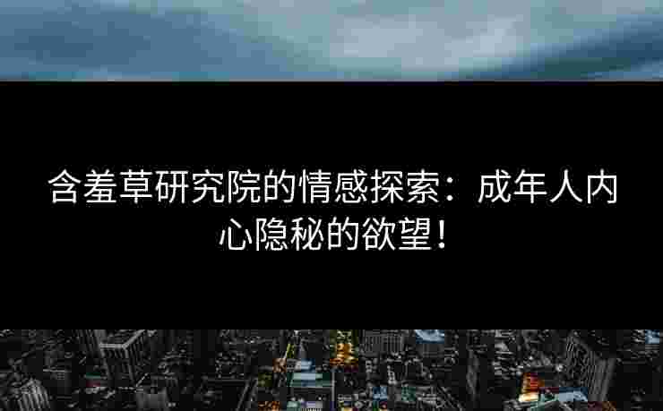 含羞草研究院的情感探索：成年人内心隐秘的欲望！