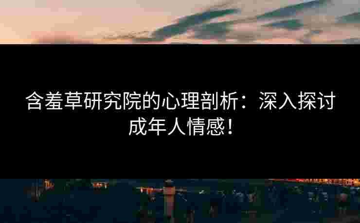 含羞草研究院的心理剖析：深入探讨成年人情感！