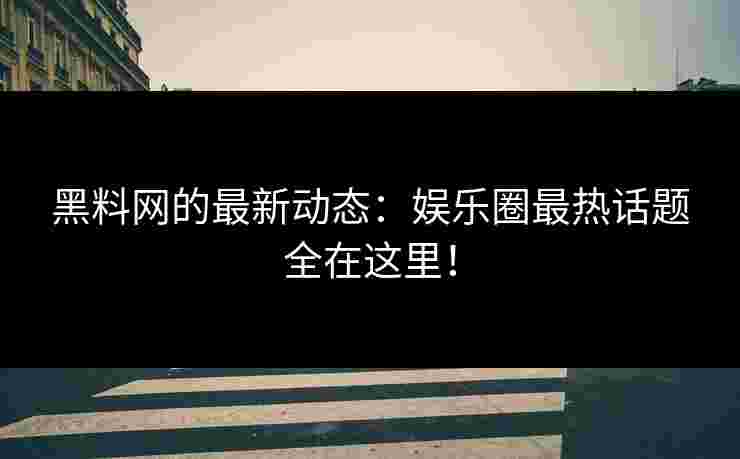 黑料网的最新动态：娱乐圈最热话题全在这里！
