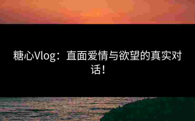 糖心Vlog：直面爱情与欲望的真实对话！