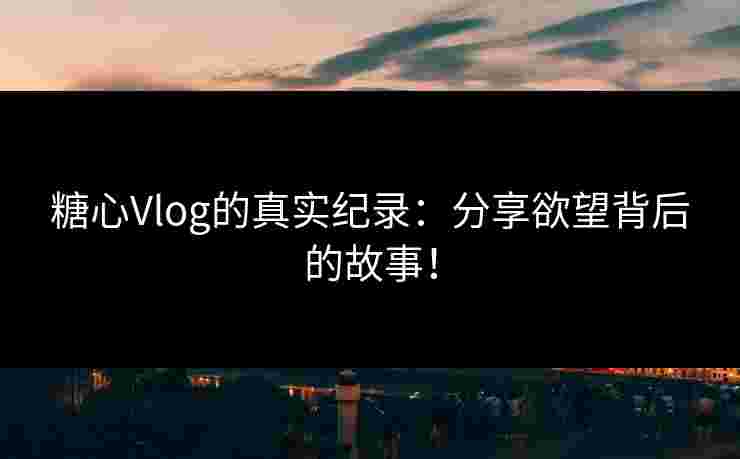 糖心Vlog的真实纪录：分享欲望背后的故事！