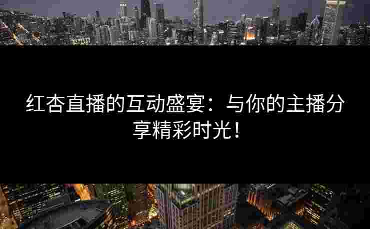 红杏直播的互动盛宴：与你的主播分享精彩时光！