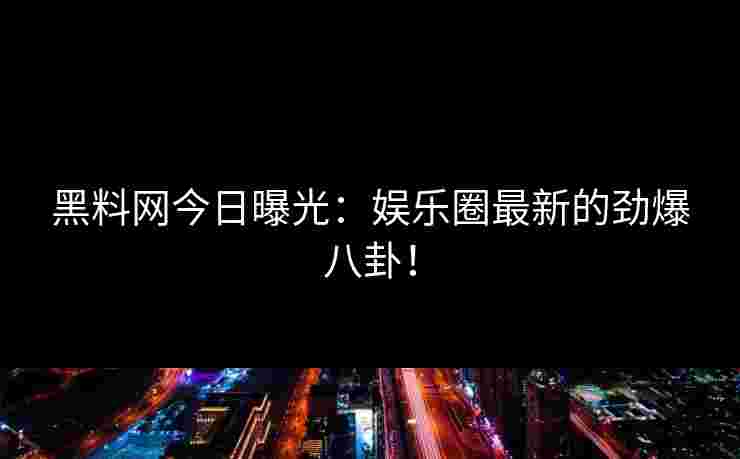 黑料网今日曝光：娱乐圈最新的劲爆八卦！