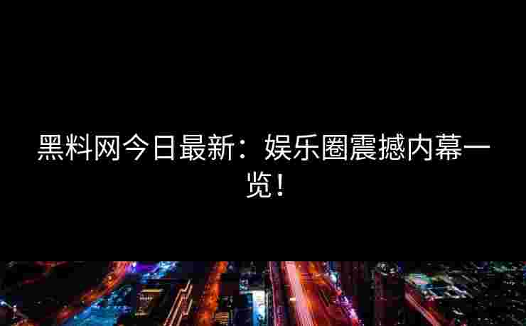 黑料网今日最新：娱乐圈震撼内幕一览！