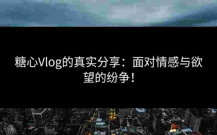 糖心Vlog的真实分享：面对情感与欲望的纷争！