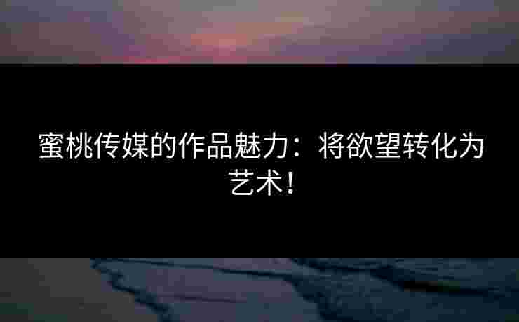 蜜桃传媒的作品魅力：将欲望转化为艺术！