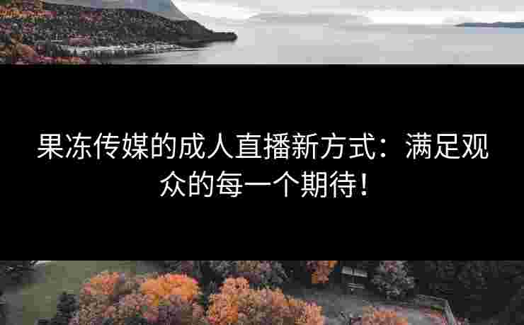 果冻传媒的成人直播新方式：满足观众的每一个期待！
