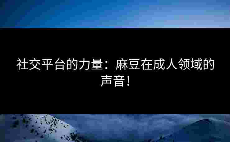 社交平台的力量：麻豆在成人领域的声音！