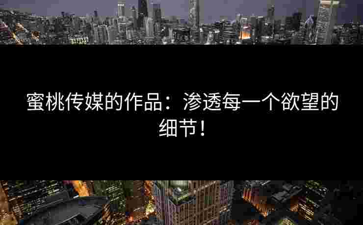 蜜桃传媒的作品：渗透每一个欲望的细节！