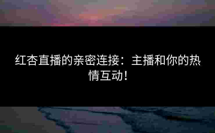 红杏直播的亲密连接：主播和你的热情互动！