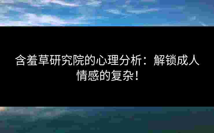 含羞草研究院的心理分析：解锁成人情感的复杂！